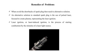Remedies of Problems
 When avoid the drawbacks of spark plug then need to alternative solution.
 An alternative solution to standard spark plug is the use of pulsed laser,
focused to create plasma, representing the laser ignition.
 Laser ignition, or laser-induced ignition, is the process of starting
combustion by the stimulus of a laser light source.
 