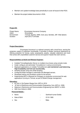 • Maintain and update knowledge base periodically to cover all issues & their RCA.
• Maintain the project related documents in SVN.
Project #2:
Project Name :Encompass Insurance Company
Client : Encompass
Environment : Tomcat, Apache, UNIX, Core Java, Servlets, JSP, Web Sphere
Duration : April 2012 To till date
Project Description:
Encompass Insurance is a national company with a local focus, serving the
protection needs of customers countrywide. It provides a simpler insurance experience by
offering protection for homes, autos, powersports, jewelry, valuable collections and more
that comes with unparalleled customer service and superior hassle-free claim service.
Responsibilities as Build and Release Engineer:
• Installed TomcatApplication Server on multiple Linux boxes using console mode.
• Install, configure and administer TomcatServer in various environments.
• Deployed applications on multiple TomcatServers and maintained Load balancing,
High Availability and Fail over functionality.
• Handling Scripts using Unix Shell Scripting.
• Configured Node manager to administer the Managed servers.
• Developed startup and shutdown scripts for the servers
• Implementing RFC’s (Request for Changes) on production environment for web
applications running on Tomcat, as part of Global Change management.
Education:
• M.Tech in Vlsi System Design from JNTU in 2014
• B.Tech in Electronics and Communication Engineering from JNTU in 2006.
• Diploma in Electronics and Communication Engineering from SBTET in 2003.
• SSC from Oxford in 2000
Personal Details:-
• Name : Santhosh kumar Dodda
• Date of Birth : 07-01-1985
• Sex : Male.
 
