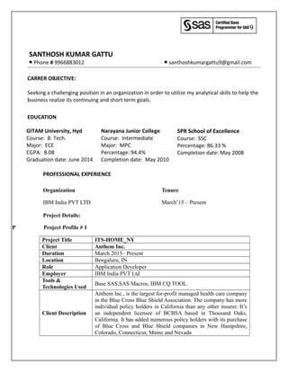 SANTHOSH KUMAR GATTU
● Phone # 9966883012 ● santhoshkumargattu9@gmail.com
CARRER OBJECTIVE:
Seeking a challenging position in an organization in order to utilize my analytical skills to help the
business realize its continuing and short term goals.
EDUCATION
GITAM University, Hyd
Course: B. Tech.
Major: ECE
CGPA: 8.08
Graduation date: June 2014
Narayana Junior College
Course: Intermediate
Major: MPC
Percentage: 94.4%
Completion date: May 2010
SPR School of Excellence
Course: SSC
Percentage: 86.33 %
Completion date: May 2008
PROFESSIONAL EXPERIENCE
Organization Tenure
IBM India PVT LTD March’15 – Present
Project Details:
P Project Profile # 1
Project Title ITS-HOME_NY
Client Anthem Inc.
Duration March 2015– Present
Location Bengaluru, IN
Role Application Developer
Employer IBM India PVT Ltd
Tools &
Technologies Used
Base SAS,SAS Macros, IBM CQ TOOL.
Client Description
Anthem Inc., is the largest for-profit managed health care company
in the Blue Cross Blue Shield Association. The company has more
individual policy holders in California than any other insurer. It’s
an independent licensee of BCBSA based in Thousand Oaks,
California. It has added numerous policy holders with its purchase
of Blue Cross and Blue Shield companies in New Hampshire,
Colorado, Connecticut, Maine and Nevada
 