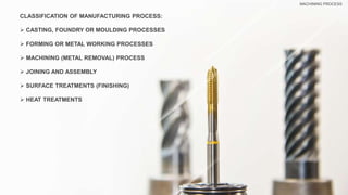 CLASSIFICATION OF MANUFACTURING PROCESS:
 CASTING, FOUNDRY OR MOULDING PROCESSES
 FORMING OR METAL WORKING PROCESSES
 MACHINING (METAL REMOVAL) PROCESS
 JOINING AND ASSEMBLY
 SURFACE TREATMENTS (FINISHING)
 HEAT TREATMENTS
MACHINING PROCESS
 
