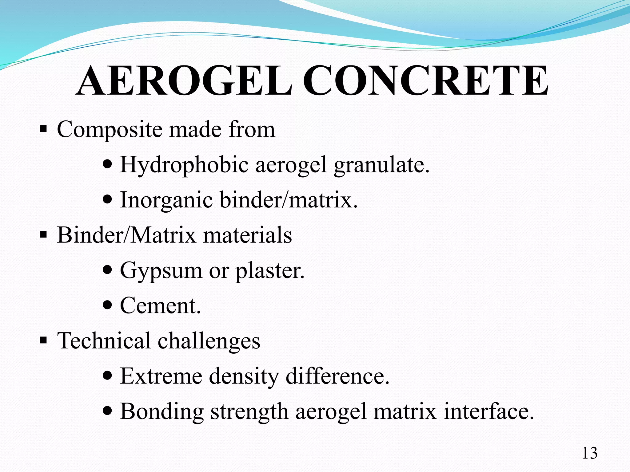 AEROGEL CONCRETE
 Composite made from
 Hydrophobic aerogel granulate.
 Inorganic binder/matrix.
 Binder/Matrix materials
 Gypsum or plaster.
 Cement.
 Technical challenges
 Extreme density difference.
 Bonding strength aerogel matrix interface.
13
 