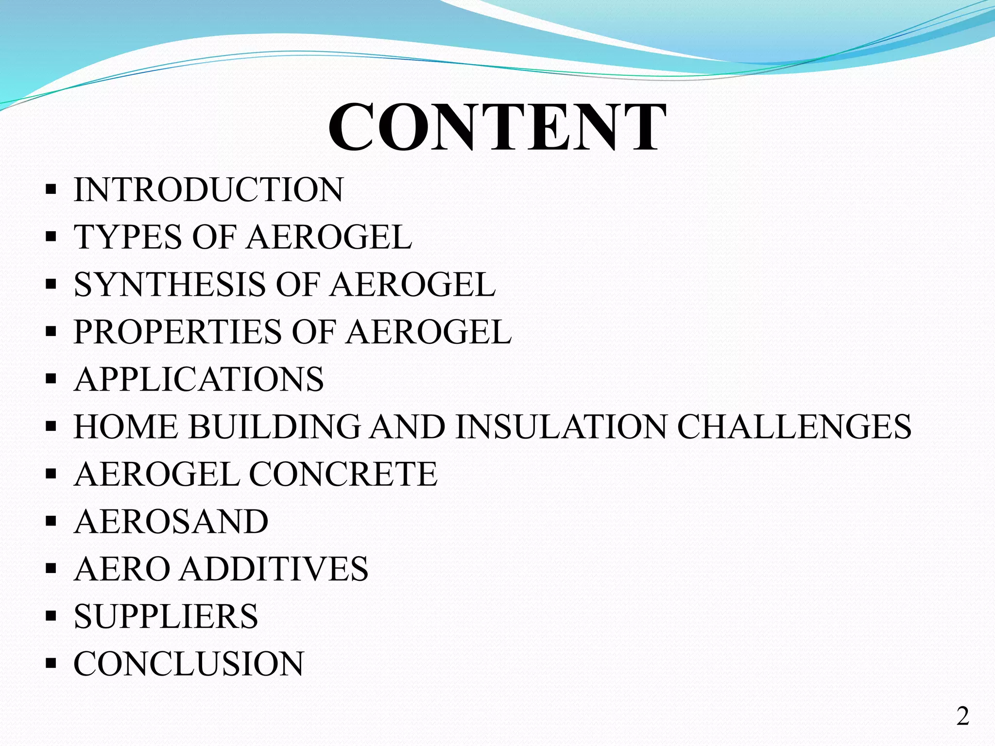 CONTENT
 INTRODUCTION
 TYPES OF AEROGEL
 SYNTHESIS OF AEROGEL
 PROPERTIES OF AEROGEL
 APPLICATIONS
 HOME BUILDING AND INSULATION CHALLENGES
 AEROGEL CONCRETE
 AEROSAND
 AERO ADDITIVES
 SUPPLIERS
 CONCLUSION
2
 