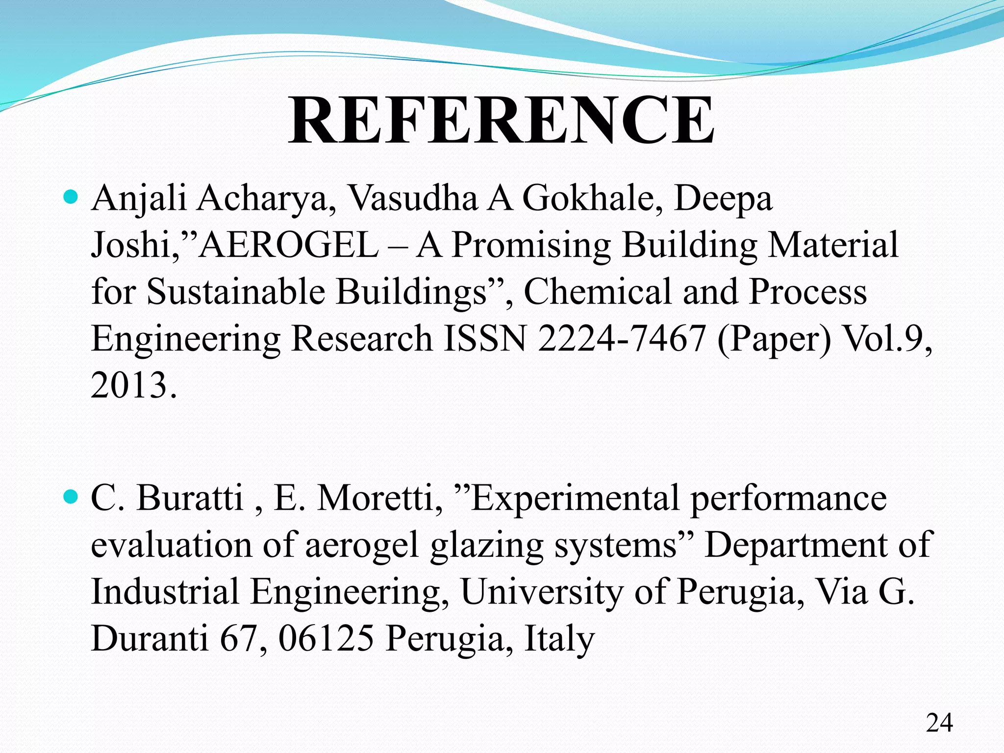 REFERENCE
 Anjali Acharya, Vasudha A Gokhale, Deepa
Joshi,”AEROGEL – A Promising Building Material
for Sustainable Buildings”, Chemical and Process
Engineering Research ISSN 2224-7467 (Paper) Vol.9,
2013.
 C. Buratti , E. Moretti, ”Experimental performance
evaluation of aerogel glazing systems” Department of
Industrial Engineering, University of Perugia, Via G.
Duranti 67, 06125 Perugia, Italy
24
 