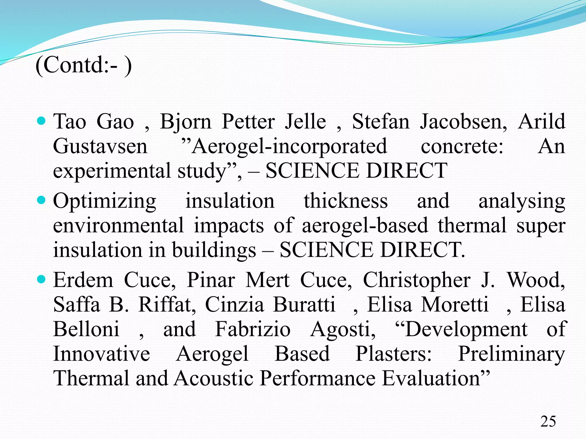 (Contd:- )
 Tao Gao , Bjorn Petter Jelle , Stefan Jacobsen, Arild
Gustavsen ”Aerogel-incorporated concrete: An
experimental study”, – SCIENCE DIRECT
 Optimizing insulation thickness and analysing
environmental impacts of aerogel-based thermal super
insulation in buildings – SCIENCE DIRECT.
 Erdem Cuce, Pinar Mert Cuce, Christopher J. Wood,
Saffa B. Riffat, Cinzia Buratti , Elisa Moretti , Elisa
Belloni , and Fabrizio Agosti, “Development of
Innovative Aerogel Based Plasters: Preliminary
Thermal and Acoustic Performance Evaluation”
25
 