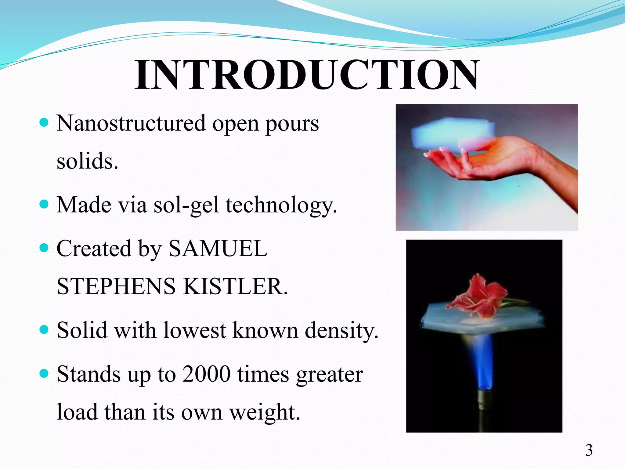 INTRODUCTION
 Nanostructured open pours
solids.
 Made via sol-gel technology.
 Created by SAMUEL
STEPHENS KISTLER.
 Solid with lowest known density.
 Stands up to 2000 times greater
load than its own weight.
3
 