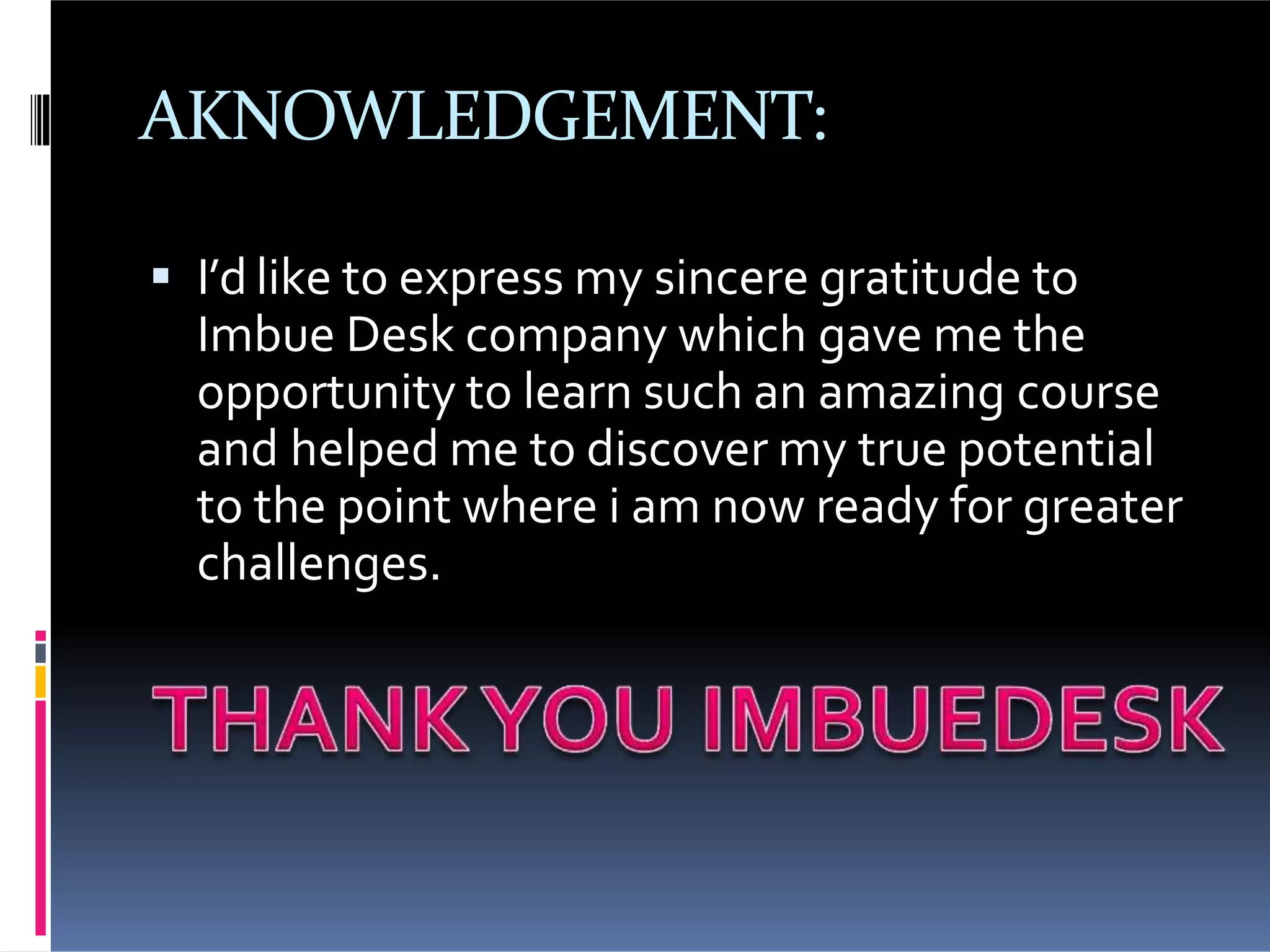 AKNOWLEDGEMENT:
I’d like to express my sincere gratitude to
Imbue Desk company which gave me the
opportunity to learn such an amazing course
and helped me to discover my true potential
to the point where i am now ready for greater
challenges.
