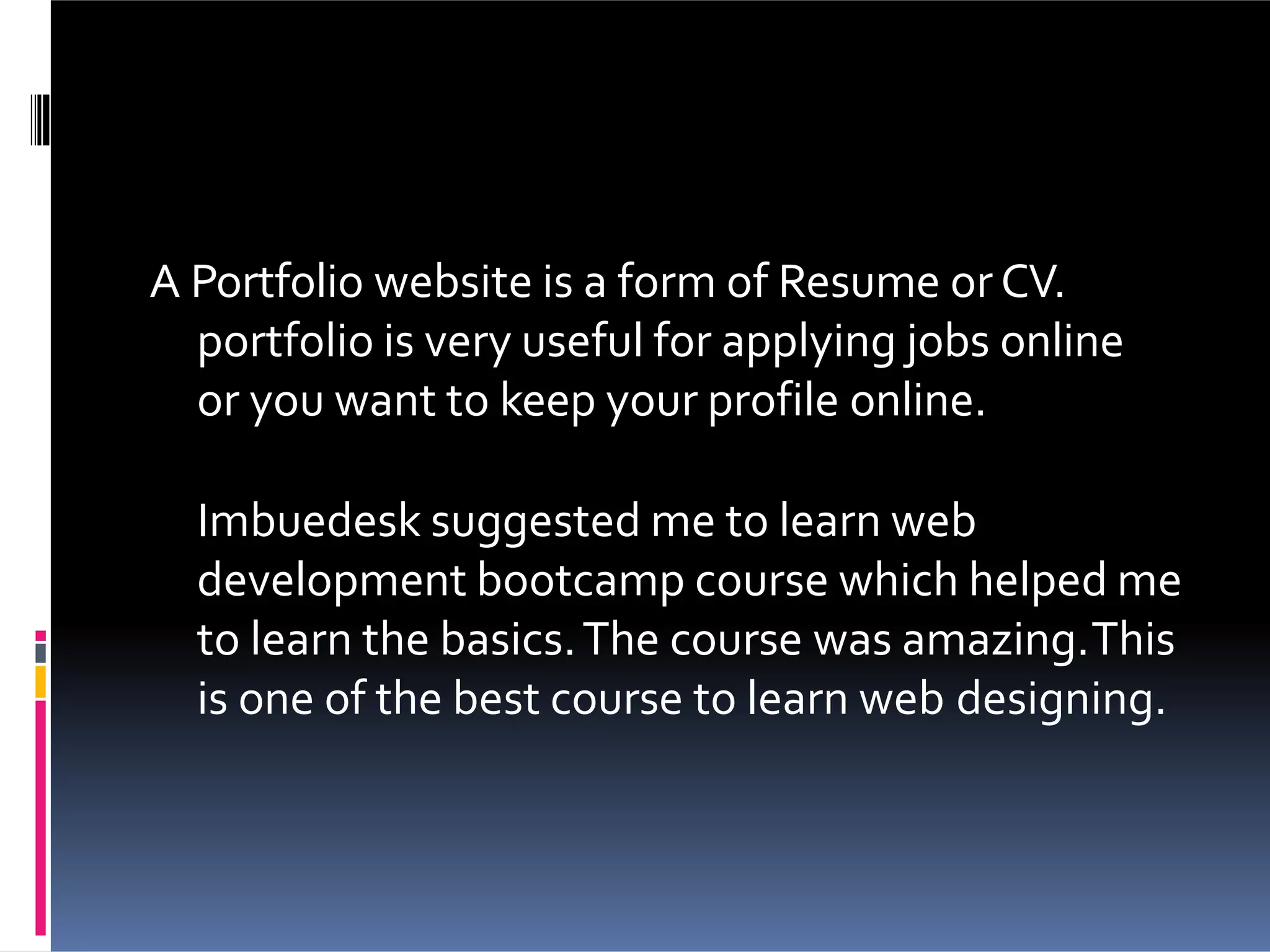 A Portfolio website is a form of Resume or CV.
portfolio is very useful for applying jobs online
or you want to keep your profile online.
Imbuedesk suggested me to learn web
development bootcamp course which helped me
to learn the basics.The course was amazing.This
is one of the best course to learn web designing.