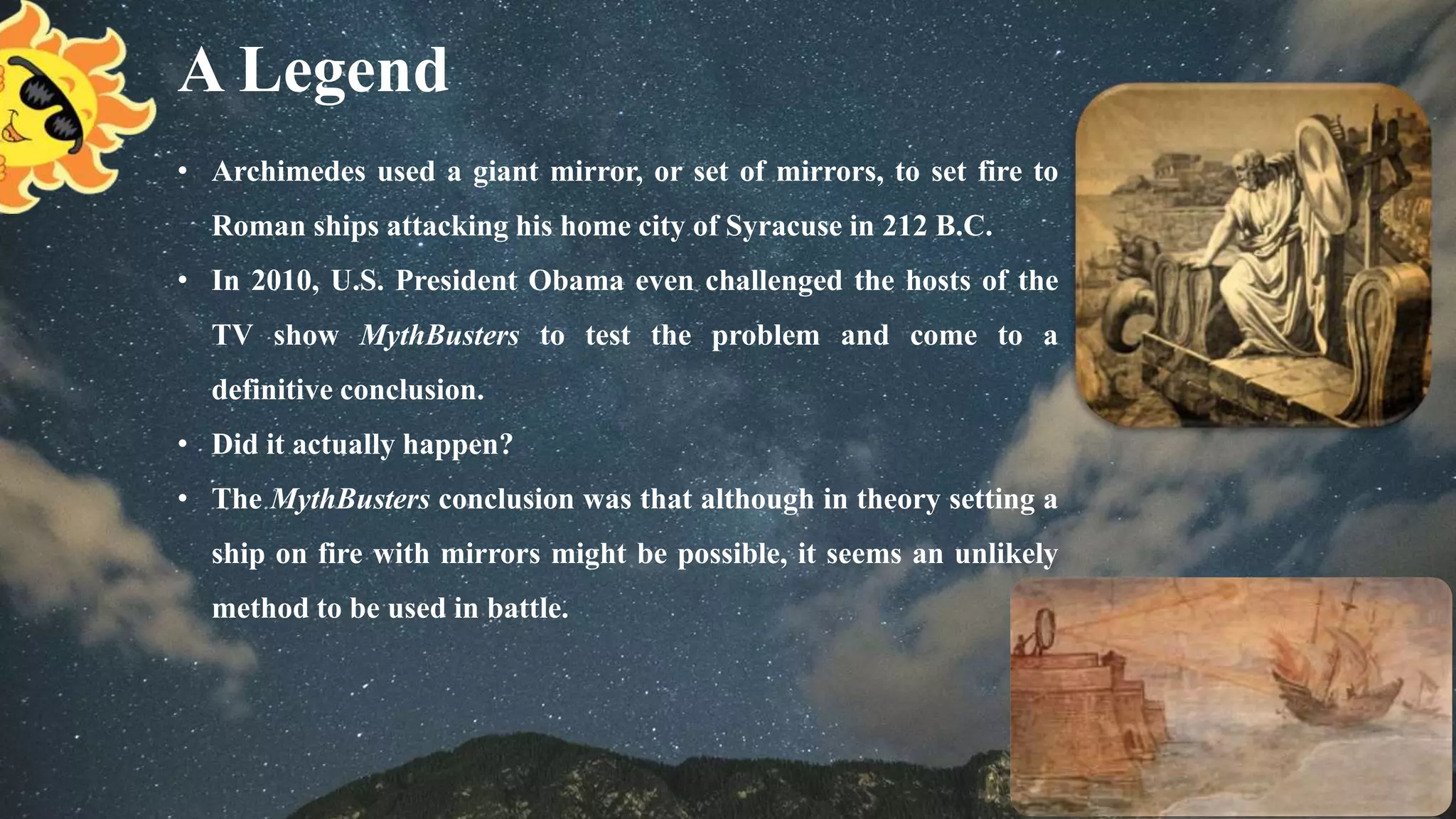 A Legend
• Archimedes used a giant mirror, or set of mirrors, to set fire to
Roman ships attacking his home city of Syracuse in 212 B.C.
• In 2010, U.S. President Obama even challenged the hosts of the
TV show MythBusters to test the problem and come to a
definitive conclusion.
• Did it actually happen?
• The MythBusters conclusion was that although in theory setting a
ship on fire with mirrors might be possible, it seems an unlikely
method to be used in battle.
 