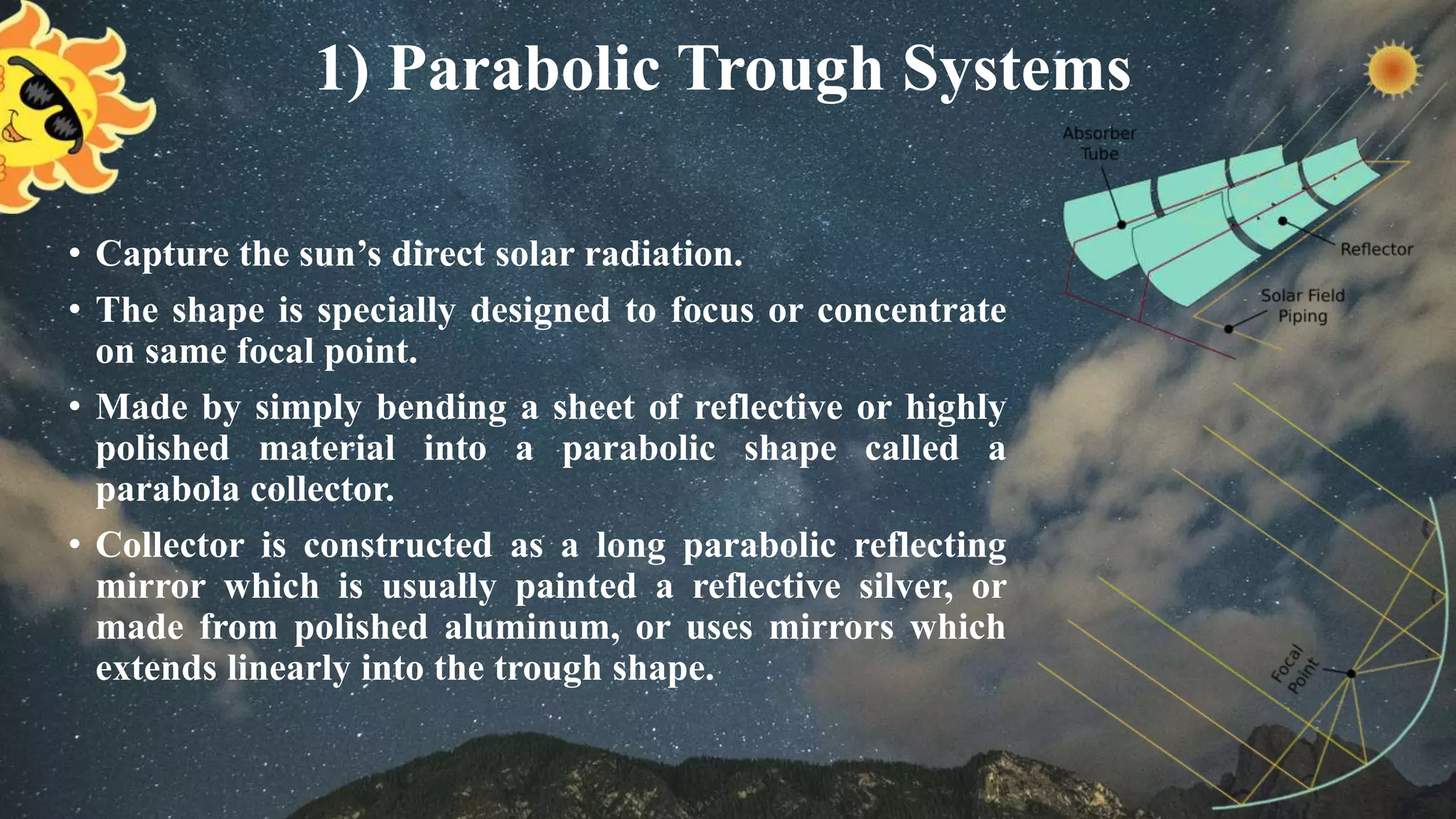 1) Parabolic Trough Systems
• Capture the sun’s direct solar radiation.
• The shape is specially designed to focus or concentrate
on same focal point.
• Made by simply bending a sheet of reflective or highly
polished material into a parabolic shape called a
parabola collector.
• Collector is constructed as a long parabolic reflecting
mirror which is usually painted a reflective silver, or
made from polished aluminum, or uses mirrors which
extends linearly into the trough shape.
 