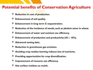 cost.
 Reduction in cost of production.
 Enhancement of soil quality.
 Enhancement in long term C sequestration.
 Reduction of the incidence of weeds, such as phalaris minor in wheat.
 Enhancement of water and nutrient use efficiency.
 Enhancement of production and productivity (4% – 10%).
 Advanced sowing date.
 Reduction in greenhouse gas emission.
 Avoiding crop residue burning reduces loss of nutrients.
 Providing opportunities for crop diversification.
 Improvement of resource use efficiency.
 Use surface residues as mulch.
Potential benefits of Conservation Agriculture
 