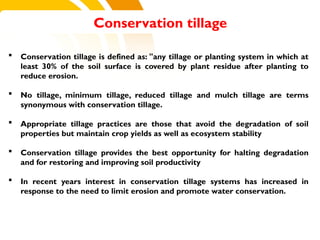  Conservation tillage is defined as: "any tillage or planting system in which at
least 30% of the soil surface is covered by plant residue after planting to
reduce erosion.
 No tillage, minimum tillage, reduced tillage and mulch tillage are terms
synonymous with conservation tillage.
 Appropriate tillage practices are those that avoid the degradation of soil
properties but maintain crop yields as well as ecosystem stability
 Conservation tillage provides the best opportunity for halting degradation
and for restoring and improving soil productivity
 In recent years interest in conservation tillage systems has increased in
response to the need to limit erosion and promote water conservation.
Conservation tillage
cost.
 