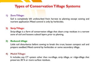 1) ZeroTillage:
Soil is completely left undisturbed from harvest to planting except sowing and
nutrient application.Weed control is only by herbicides.
2) StripTillage:
Strip-tillage is a form of conservation tillage that clears crop residues in a narrow
zone of soil and loosens subsoil layers prior to planting.
3) Reduced tillage
Little soil disturbance before sowing to break the crust, loosen compact soil and
prepare seedbed.Weed control by herbicides or some secondary tillage.
4) MulchTillage:
It includes any CT system other than no-tillage, strip tillage, or ridge-tillage that
preserves 30 % or more surface residues.
Types of ConservationTillage Systems
cost.
 