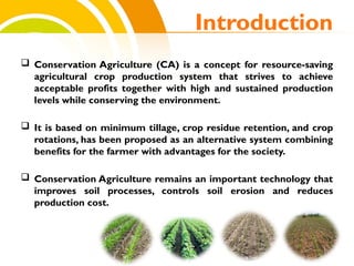  Conservation Agriculture (CA) is a concept for resource-saving
agricultural crop production system that strives to achieve
acceptable profits together with high and sustained production
levels while conserving the environment.
 It is based on minimum tillage, crop residue retention, and crop
rotations, has been proposed as an alternative system combining
benefits for the farmer with advantages for the society.
 Conservation Agriculture remains an important technology that
improves soil processes, controls soil erosion and reduces
production cost.
Introduction
cost.
 