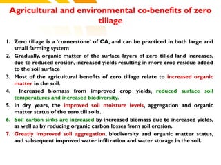 Agricultural and environmental co-benefits of zero
tillage
1. Zero tillage is a ‘cornerstone’ of CA, and can be practiced in both large and
small farming system
2. Gradually, organic matter of the surface layers of zero tilled land increases,
due to reduced erosion, increased yields resulting in more crop residue added
to the soil surface
3. Most of the agricultural benefits of zero tillage relate to increased organic
matter in the soil.
4. Increased biomass from improved crop yields, reduced surface soil
temperatures and increased biodiversity.
5. In dry years, the improved soil moisture levels, aggregation and organic
matter status of the zero till soils.
6. Soil carbon sinks are increased by increased biomass due to increased yields,
as well as by reducing organic carbon losses from soil erosion.
7. Greatly improved soil aggregation, biodiversity and organic matter status,
and subsequent improved water infiltration and water storage in the soil.
cost.
 