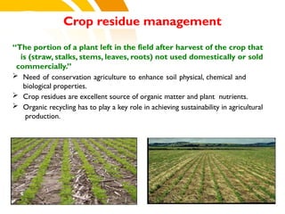Crop residue management
“The portion of a plant left in the field after harvest of the crop that
is (straw, stalks, stems, leaves, roots) not used domestically or sold
commercially.”
 Need of conservation agriculture to enhance soil physical, chemical and
biological properties.
 Crop residues are excellent source of organic matter and plant nutrients.
 Organic recycling has to play a key role in achieving sustainability in agricultural
production.
cost.
 