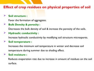  Soil structure :
Favor the formation of aggregates.
 Bulk Density & porosity :
Decreases the bulk density of soil & increase the porosity of the soils.
 Hydraulic conductivity :
Increase hydraulic conductivity by modifying soil structure microspores.
 Soil temperature :
Increases the minimum soil temperature in winter and decrease soil
temperature during summer due to shading effect.
 Soil moisture :
Reduces evaporation rate due to increase in amount of residues on the soil
surface.
Effect of crop residues on physical properties of soil
cost.
 