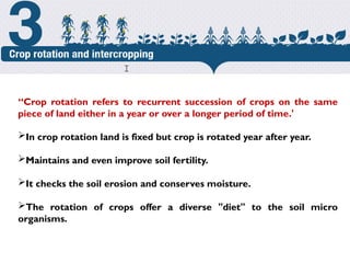 Crop Rotation
“Crop rotation refers to recurrent succession of crops on the same
piece of land either in a year or over a longer period of time.'
In crop rotation land is fixed but crop is rotated year after year.
Maintains and even improve soil fertility.
It checks the soil erosion and conserves moisture.
The rotation of crops offer a diverse "diet" to the soil micro
organisms.
cost.
 