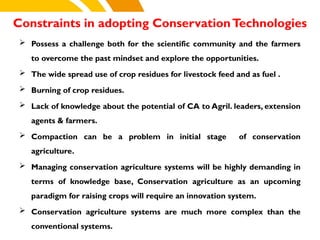 Constraints in adopting ConservationTechnologies
cost.
 Possess a challenge both for the scientific community and the farmers
to overcome the past mindset and explore the opportunities.
 The wide spread use of crop residues for livestock feed and as fuel .
 Burning of crop residues.
 Lack of knowledge about the potential of CA to Agril. leaders, extension
agents & farmers.
 Compaction can be a problem in initial stage of conservation
agriculture.
 Managing conservation agriculture systems will be highly demanding in
terms of knowledge base, Conservation agriculture as an upcoming
paradigm for raising crops will require an innovation system.
 Conservation agriculture systems are much more complex than the
conventional systems.
 