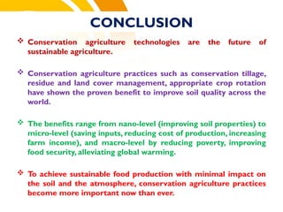 CONCLUSION
 Conservation agriculture technologies are the future of
sustainable agriculture.
 Conservation agriculture practices such as conservation tillage,
residue and land cover management, appropriate crop rotation
have shown the proven benefit to improve soil quality across the
world.
 The benefits range from nano-level (improving soil properties) to
micro-level (saving inputs, reducing cost of production, increasing
farm income), and macro-level by reducing poverty, improving
food security, alleviating global warming.
 To achieve sustainable food production with minimal impact on
the soil and the atmosphere, conservation agriculture practices
become more important now than ever.
cost.
 
