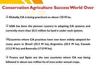 Globally, CA is being practiced on about 125 M ha.
 USA has been the pioneer country in adopting CA systems and
currently more than 25.5 million ha land is under such system.
Countries where CA practices have now been widely adopted for
many years in Brazil (25.5 M ha), Argentina (25.5 M ha), Canada
(13.5 M ha) and Australia (17.0 M ha).
 France and Spain are the two countries where CA was being
followed in about one million ha of area under annual crops.
Conservation Agriculture Success World Over
cost.
 