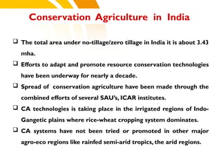  The total area under no-tillage/zero tillage in India it is about 3.43
mha.
 Efforts to adapt and promote resource conservation technologies
have been underway for nearly a decade.
 Spread of conservation agriculture have been made through the
combined efforts of several SAU’s, ICAR institutes.
 CA technologies is taking place in the irrigated regions of Indo-
Gangetic plains where rice-wheat cropping system dominates.
 CA systems have not been tried or promoted in other major
agro-eco regions like rainfed semi-arid tropics, the arid regions.
Conservation Agriculture in India
cost.
 