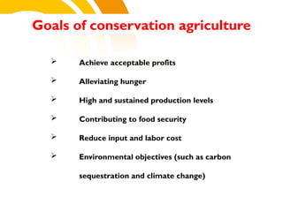 Goals of conservation agriculture
 Achieve acceptable profits
 Alleviating hunger
 High and sustained production levels
 Contributing to food security
 Reduce input and labor cost
 Environmental objectives (such as carbon
sequestration and climate change)
cost.
 