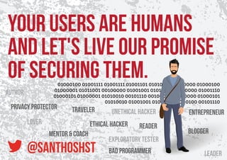 Your users are humans
and let's live our promise
of securing them.01000100 01001111 01001111 01001101 01010011 00100000 01000100
01000001 01011001 00100000 01001001 01010011 00100000 01001110
01000101 01000001 01010010 00101110 00100000 01010000 01000101
01010010 01001001 01001111 01000100 00101110
@santhoshst
Unethical Hacker
Ethical Hacker
Exploratory Tester
Blogger
Author
Reader
Traveler
Lover
Leader
Mentor & Coach
Entrepreneur
Privacy Protector
Bad Programmer
 