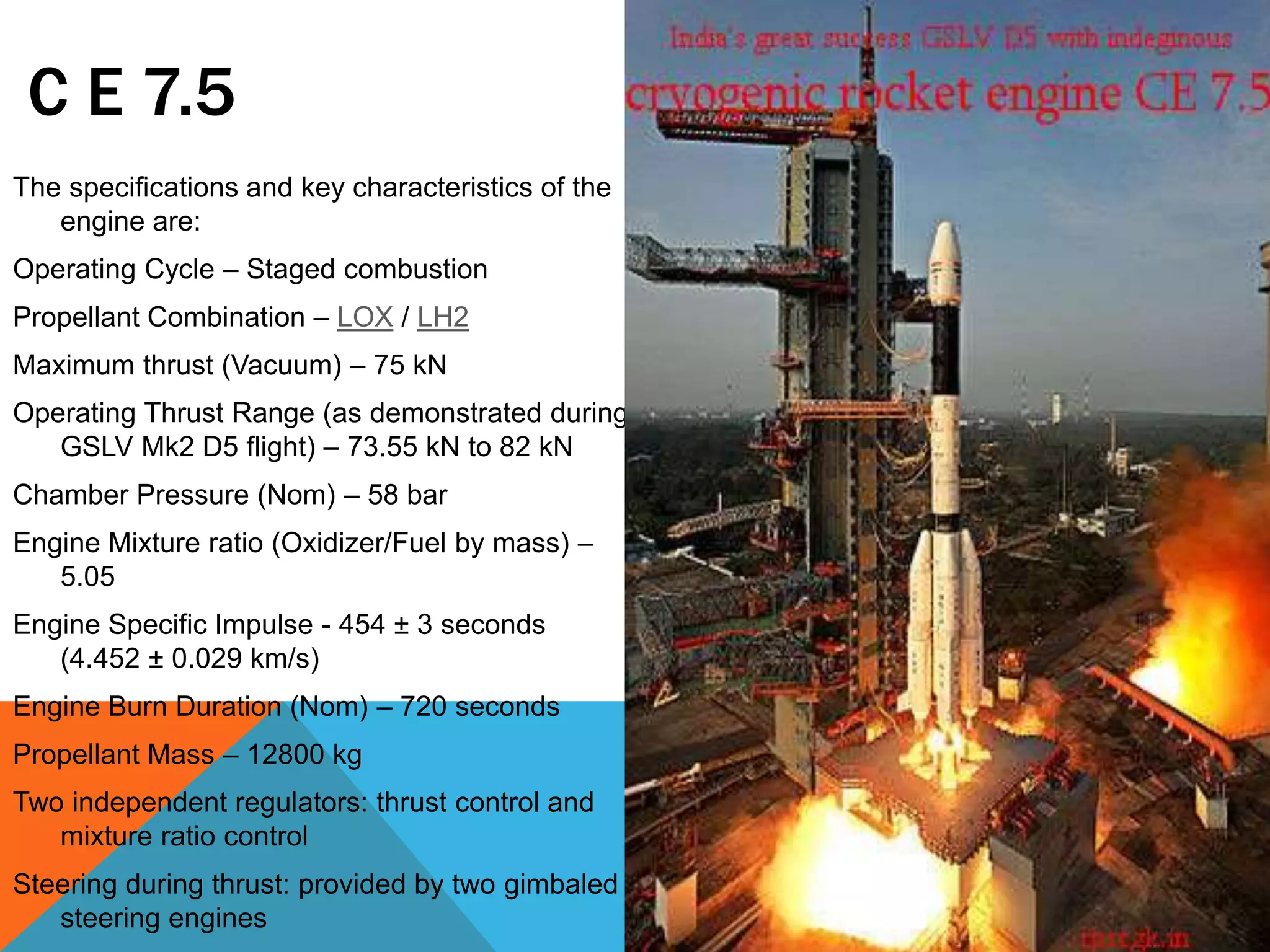 C E 7.5
The specifications and key characteristics of the
engine are:
Operating Cycle – Staged combustion
Propellant Combination – LOX / LH2
Maximum thrust (Vacuum) – 75 kN
Operating Thrust Range (as demonstrated during
GSLV Mk2 D5 flight) – 73.55 kN to 82 kN
Chamber Pressure (Nom) – 58 bar
Engine Mixture ratio (Oxidizer/Fuel by mass) –
5.05
Engine Specific Impulse - 454 ± 3 seconds
(4.452 ± 0.029 km/s)
Engine Burn Duration (Nom) – 720 seconds
Propellant Mass – 12800 kg
Two independent regulators: thrust control and
mixture ratio control
Steering during thrust: provided by two gimbaled
steering engines
 