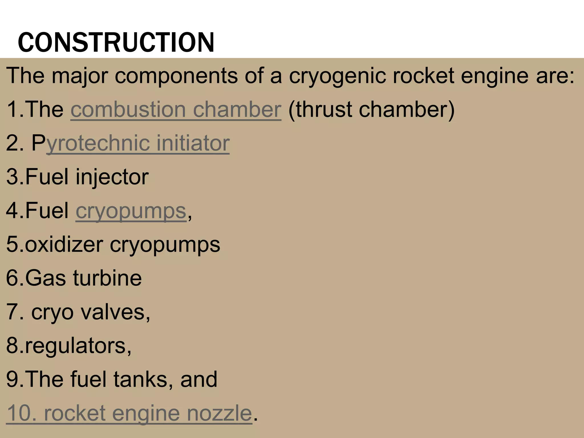 CONSTRUCTION
The major components of a cryogenic rocket engine are:
1.The combustion chamber (thrust chamber)
2. Pyrotechnic initiator
3.Fuel injector
4.Fuel cryopumps,
5.oxidizer cryopumps
6.Gas turbine
7. cryo valves,
8.regulators,
9.The fuel tanks, and
10. rocket engine nozzle.
 