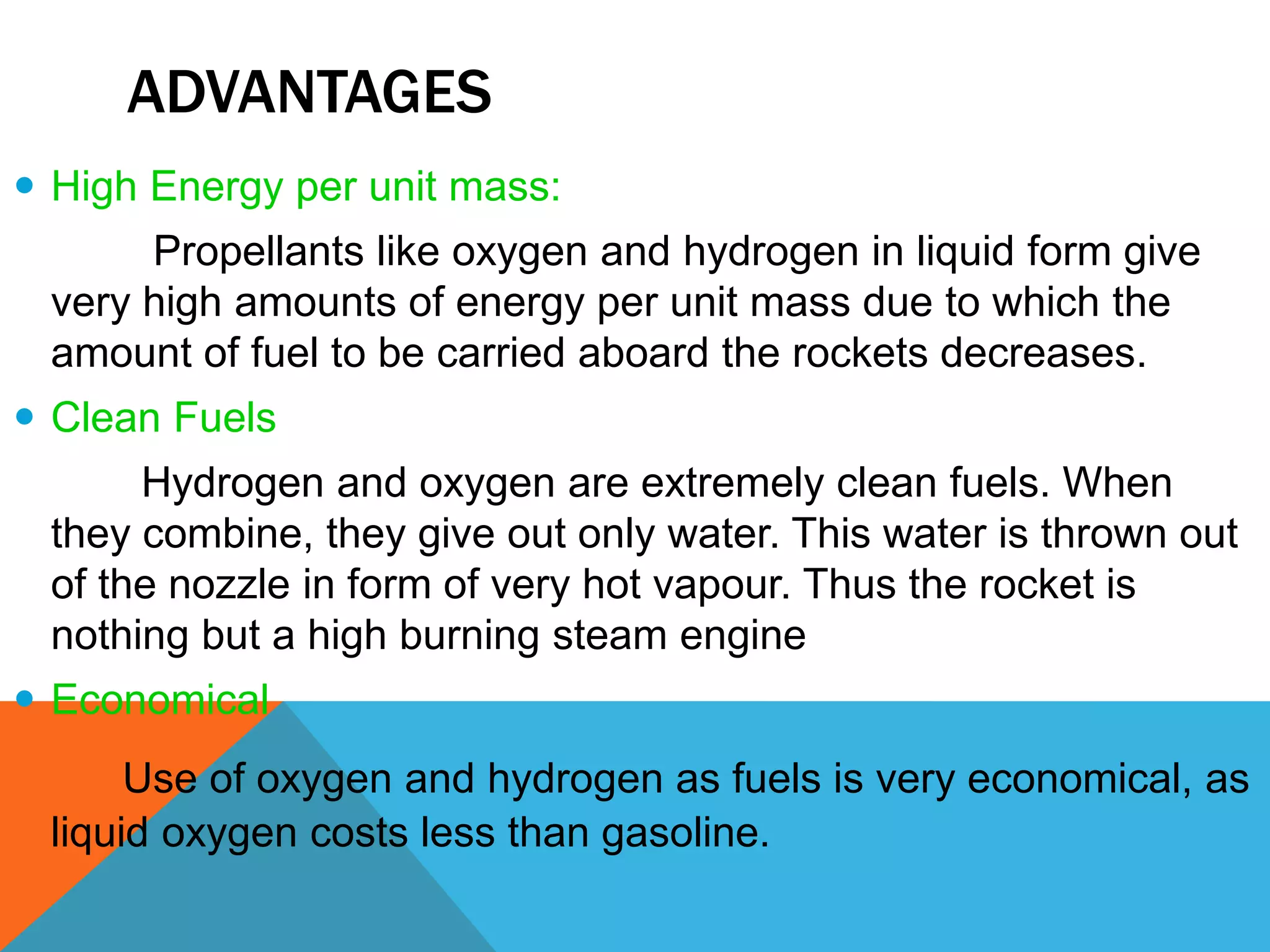ADVANTAGES
 High Energy per unit mass:
Propellants like oxygen and hydrogen in liquid form give
very high amounts of energy per unit mass due to which the
amount of fuel to be carried aboard the rockets decreases.
 Clean Fuels
Hydrogen and oxygen are extremely clean fuels. When
they combine, they give out only water. This water is thrown out
of the nozzle in form of very hot vapour. Thus the rocket is
nothing but a high burning steam engine
 Economical
Use of oxygen and hydrogen as fuels is very economical, as
liquid oxygen costs less than gasoline.
 