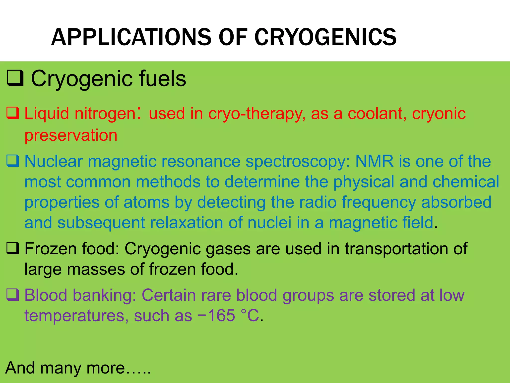 APPLICATIONS OF CRYOGENICS
 Cryogenic fuels
 Liquid nitrogen: used in cryo-therapy, as a coolant, cryonic
preservation
 Nuclear magnetic resonance spectroscopy: NMR is one of the
most common methods to determine the physical and chemical
properties of atoms by detecting the radio frequency absorbed
and subsequent relaxation of nuclei in a magnetic field.
 Frozen food: Cryogenic gases are used in transportation of
large masses of frozen food.
 Blood banking: Certain rare blood groups are stored at low
temperatures, such as −165 °C.
And many more…..
 