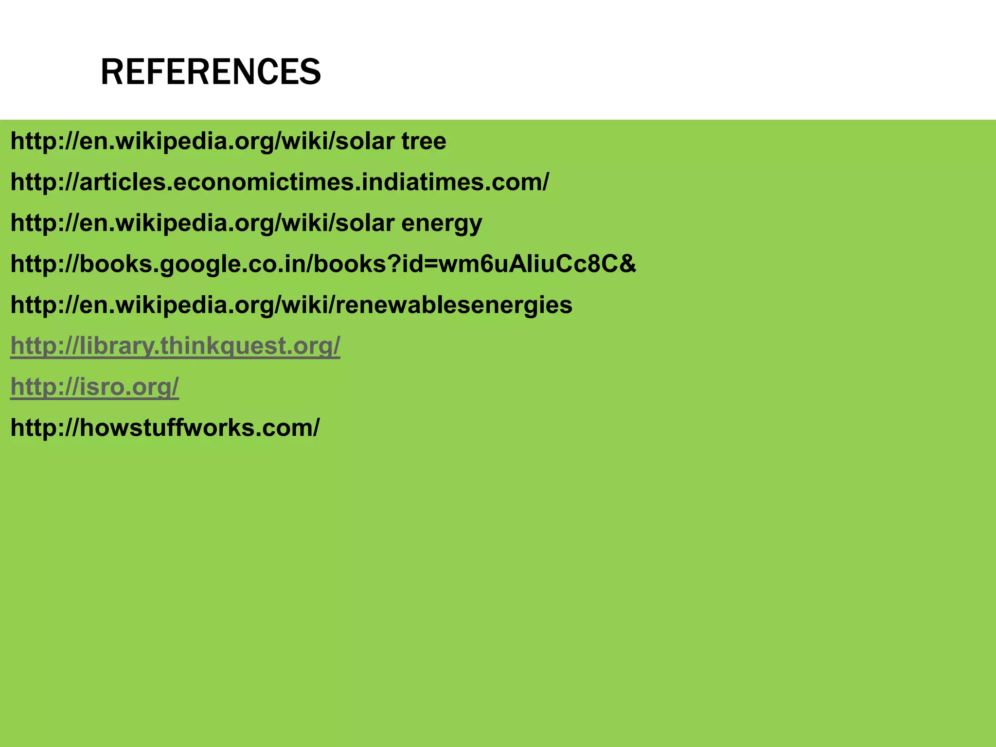 REFERENCES
http://en.wikipedia.org/wiki/solar tree
http://articles.economictimes.indiatimes.com/
http://en.wikipedia.org/wiki/solar energy
http://books.google.co.in/books?id=wm6uAIiuCc8C&
http://en.wikipedia.org/wiki/renewablesenergies
http://library.thinkquest.org/
http://isro.org/
http://howstuffworks.com/
 