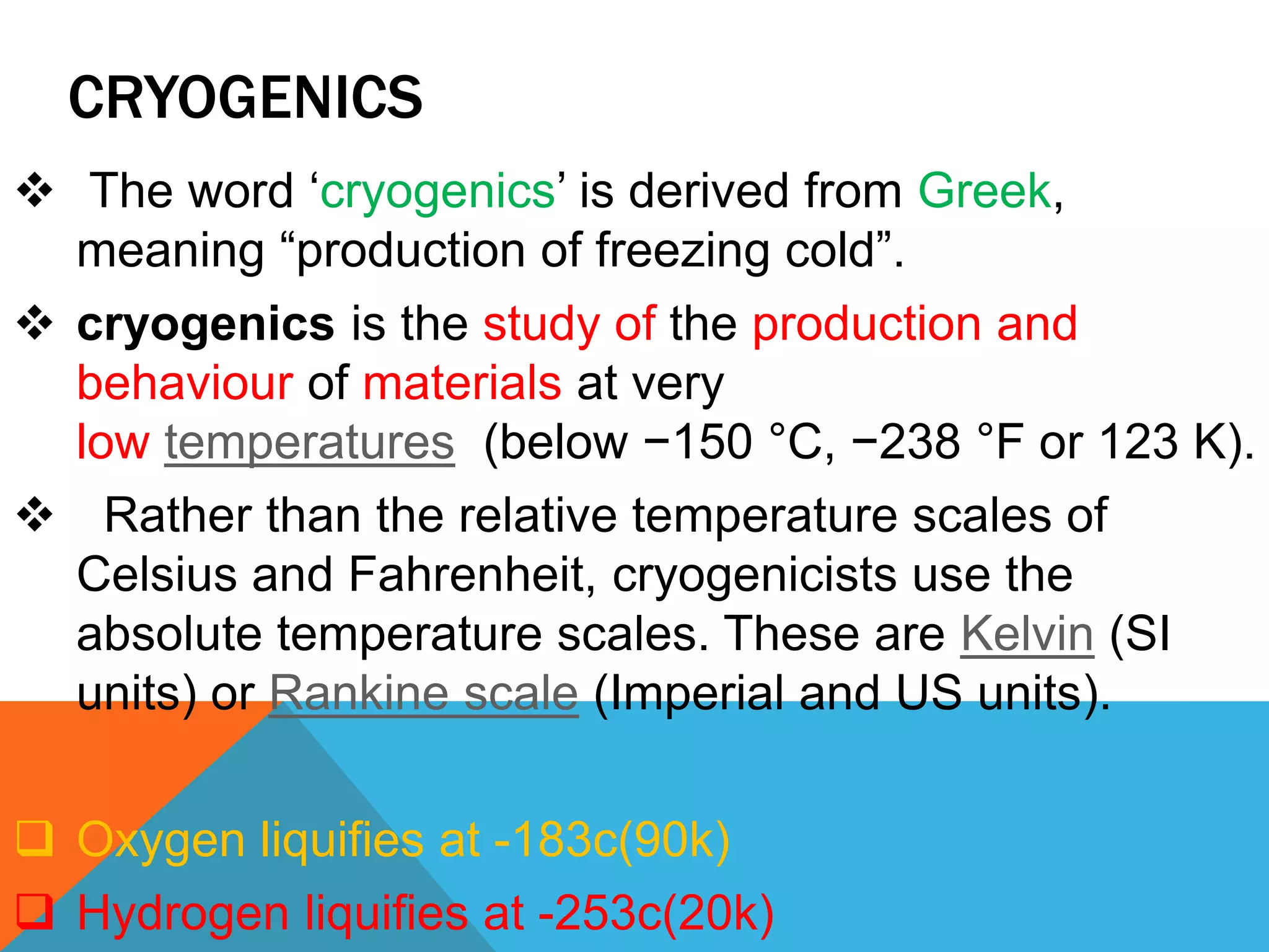 CRYOGENICS
 The word ‘cryogenics’ is derived from Greek,
meaning “production of freezing cold”.
 cryogenics is the study of the production and
behaviour of materials at very
low temperatures (below −150 °C, −238 °F or 123 K).
 Rather than the relative temperature scales of
Celsius and Fahrenheit, cryogenicists use the
absolute temperature scales. These are Kelvin (SI
units) or Rankine scale (Imperial and US units).
 Oxygen liquifies at -183c(90k)
 Hydrogen liquifies at -253c(20k)
 