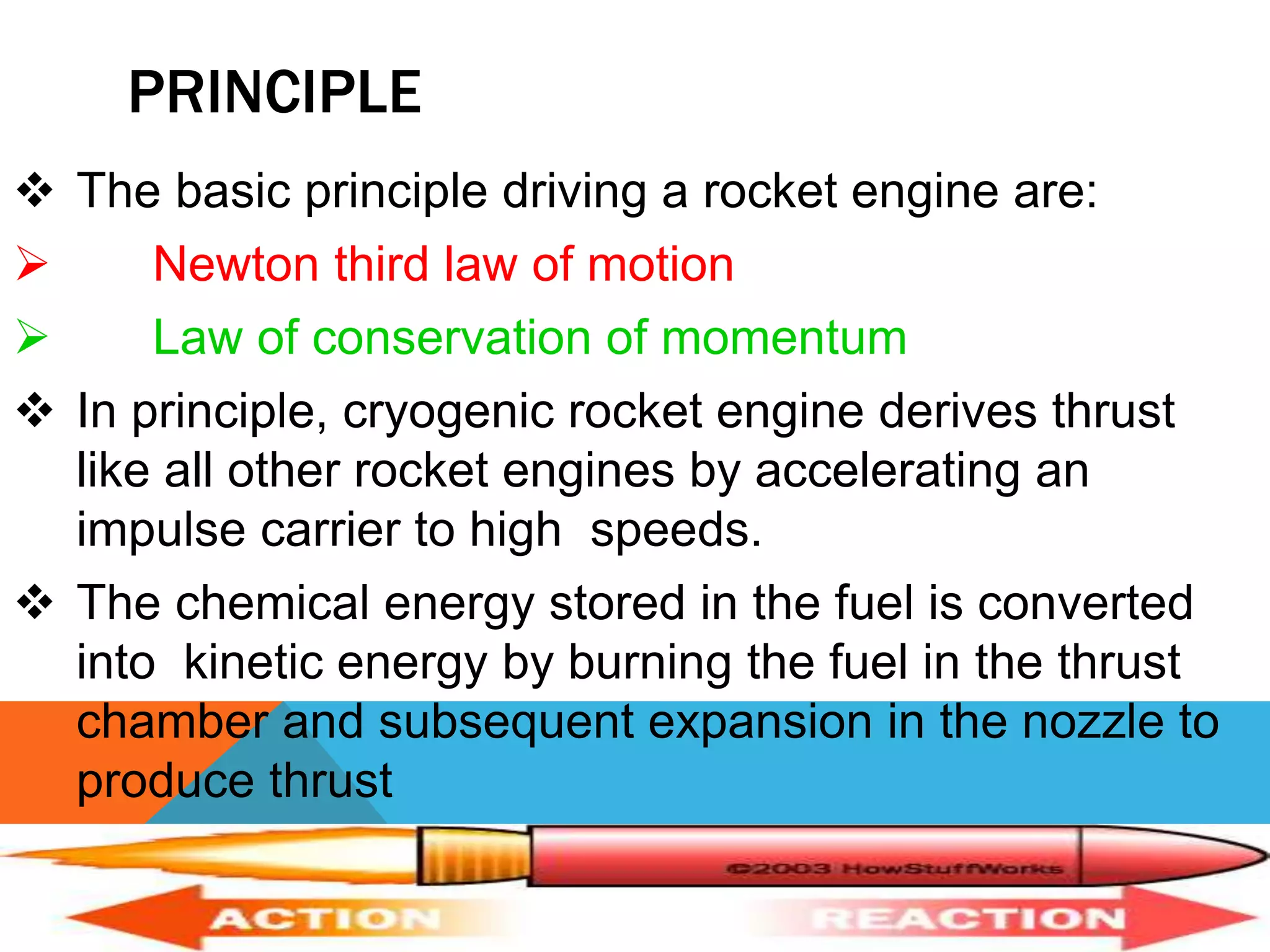 PRINCIPLE
 The basic principle driving a rocket engine are:
 Newton third law of motion
 Law of conservation of momentum
 In principle, cryogenic rocket engine derives thrust
like all other rocket engines by accelerating an
impulse carrier to high speeds.
 The chemical energy stored in the fuel is converted
into kinetic energy by burning the fuel in the thrust
chamber and subsequent expansion in the nozzle to
produce thrust
 