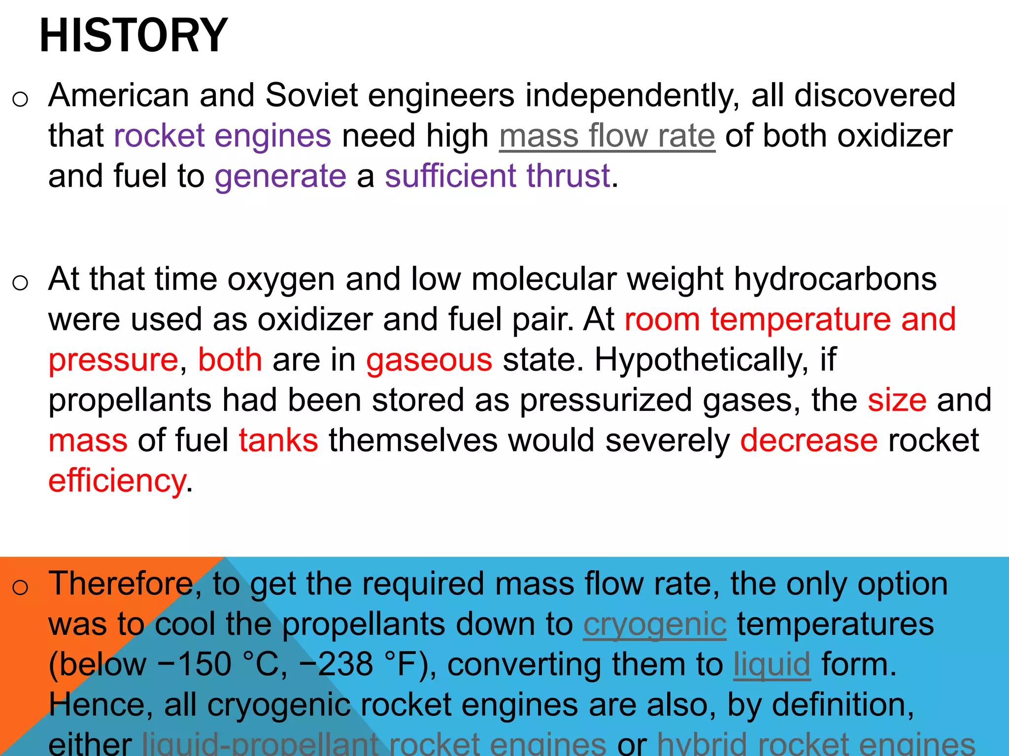 HISTORY
o American and Soviet engineers independently, all discovered
that rocket engines need high mass flow rate of both oxidizer
and fuel to generate a sufficient thrust.
o At that time oxygen and low molecular weight hydrocarbons
were used as oxidizer and fuel pair. At room temperature and
pressure, both are in gaseous state. Hypothetically, if
propellants had been stored as pressurized gases, the size and
mass of fuel tanks themselves would severely decrease rocket
efficiency.
o Therefore, to get the required mass flow rate, the only option
was to cool the propellants down to cryogenic temperatures
(below −150 °C, −238 °F), converting them to liquid form.
Hence, all cryogenic rocket engines are also, by definition,
either liquid-propellant rocket engines or hybrid rocket engines
 