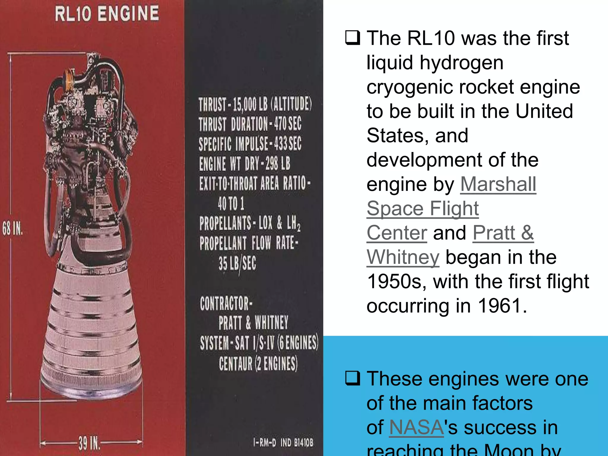  The RL10 was the first
liquid hydrogen
cryogenic rocket engine
to be built in the United
States, and
development of the
engine by Marshall
Space Flight
Center and Pratt &
Whitney began in the
1950s, with the first flight
occurring in 1961.
 These engines were one
of the main factors
of NASA's success in
 