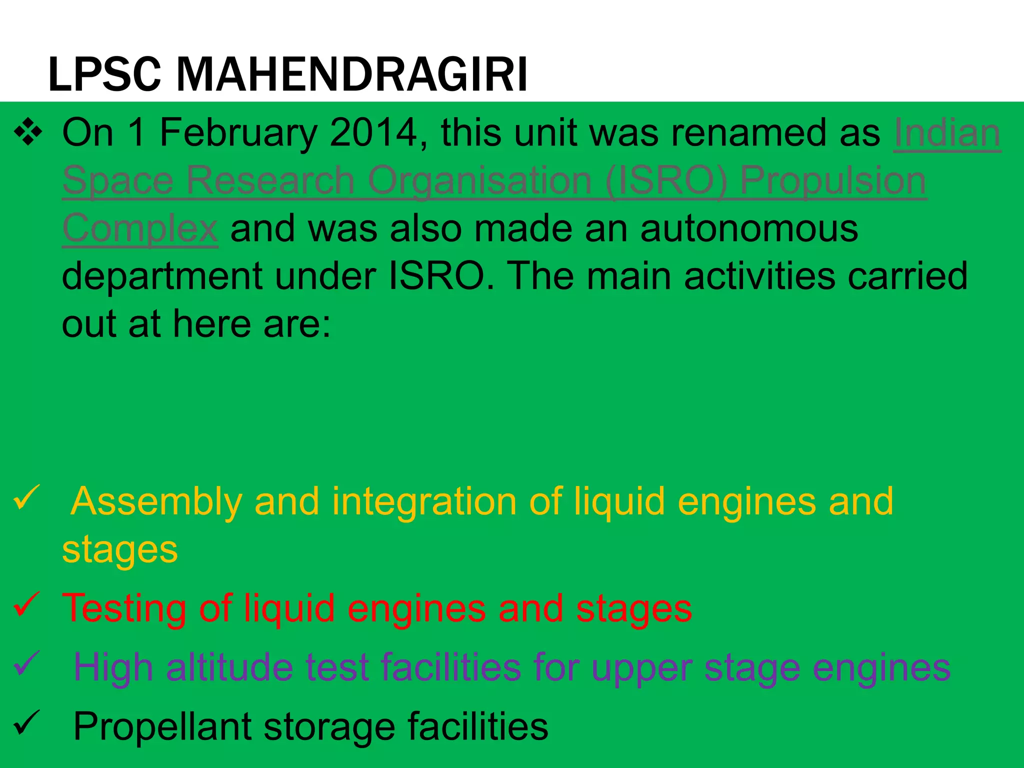 LPSC MAHENDRAGIRI
 On 1 February 2014, this unit was renamed as Indian
Space Research Organisation (ISRO) Propulsion
Complex and was also made an autonomous
department under ISRO. The main activities carried
out at here are:
 Assembly and integration of liquid engines and
stages
 Testing of liquid engines and stages
 High altitude test facilities for upper stage engines
 Propellant storage facilities
 
