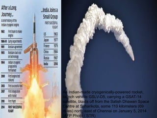 An Indian-made cryogenically-powered rocket,
launch vehicle GSLV-D5, carrying a GSAT-14
satellite, blasts off from the Satish Dhawan Space
Centre at Sriharikota, some 110 kilometers (69
miles) north east of Chennai on January 5, 2014
(AFP Photo / STR)
 