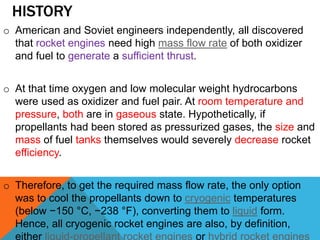 HISTORY
o American and Soviet engineers independently, all discovered
that rocket engines need high mass flow rate of both oxidizer
and fuel to generate a sufficient thrust.
o At that time oxygen and low molecular weight hydrocarbons
were used as oxidizer and fuel pair. At room temperature and
pressure, both are in gaseous state. Hypothetically, if
propellants had been stored as pressurized gases, the size and
mass of fuel tanks themselves would severely decrease rocket
efficiency.
o Therefore, to get the required mass flow rate, the only option
was to cool the propellants down to cryogenic temperatures
(below −150 °C, −238 °F), converting them to liquid form.
Hence, all cryogenic rocket engines are also, by definition,
either liquid-propellant rocket engines or hybrid rocket engines
 
