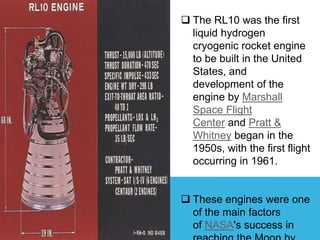  The RL10 was the first
liquid hydrogen
cryogenic rocket engine
to be built in the United
States, and
development of the
engine by Marshall
Space Flight
Center and Pratt &
Whitney began in the
1950s, with the first flight
occurring in 1961.
 These engines were one
of the main factors
of NASA's success in
 