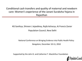 Conditional cash transfers and quality of maternal and newborn care: Women’s experience of the Janani Suraksha Yojana in Rajasthan KG Santhya, Shireen J Jejeebhoy, Rajib Acharya, AJ Francis Zavier  Population Council, New Delhi Supported by the John D. and Catherine T. MacArthur Foundation National Conference on Bringing Evidence into Public Health Policy  Bangalore, December 10-11, 2010 