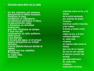 Canción para decir en la calle Un día, siquiera, por semana  ensayemos el oficio humano:  Paremos el reloj,  ocultemos el calendario;  no abramos periódico ni libro,  ni escuchemos radio,  y tomemos un ómnibus cualquiera  que nos conduzca al campo.  Y una vez allí,  busquemos un sitio solitario,  entre pinos  y los álamos  a la vera del agua, si el arroyo  quiere ofrecernos su cristal cercano,  o en la abierta llanura donde el viento  galopa con los caballos.  Y vivamos,  sí, nada más,  vivamos,  mientras crece la luz, y la marea  de la savia asciende  por arterias de árbol;  vivamos,  mientras vuelan insectos, y las nubes  livianas y lentas como barcos  viajan al sur, y el aire  conduce pájaros;  sí, nada más,  vivamos  en reposo total como la hierba  que nos da su regazo  de vez en vez oyendo  el oscuro corazón del mundo  que late soterrano.  Sí, nada más,  vivamos,  solamente vivamos.   