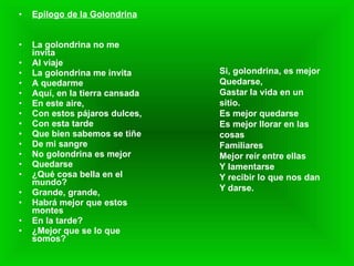 Epilogo de la Golondrina La golondrina no me invita Al viaje La golondrina me invita A quedarme Aquí, en la tierra cansada En este aire, Con estos pájaros dulces, Con esta tarde Que bien sabemos se tiñe De mi sangre No golondrina es mejor Quedarse ¿Qué cosa bella en el mundo? Grande, grande, Habrá mejor que estos montes En la tarde? ¿Mejor que se lo que somos? Si, golondrina, es mejor Quedarse, Gastar la vida en un sitio. Es mejor quedarse Es mejor llorar en las cosas Familiares Mejor reír entre ellas Y lamentarse Y recibir lo que nos dan Y darse. 