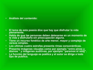 Análisis del contenido: El tema de esta poesía dice que hay que disfrutar la vida plenamente. Habla de que las personas deben detenerse en un momento de la vida y disfrutarla sin preocupación alguna. Tiene un recurso fonético de arte menor, mayor y complejo de versos simples. Los ultimas cuatro estrofas presenta rimas consonánticas. Presenta imágenes visuales como por ejemplo “entre pinos y álamos “ y imágenes auditivas, por ejemplo “paremos el reloj”. La función del lenguaje es poética y el autor se dirige a todo tipo de publico. 