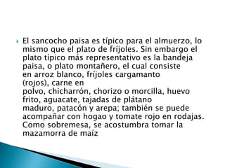  El sancocho paisa es típico para el almuerzo, lo
mismo que el plato de fríjoles. Sin embargo el
plato típico más representativo es la bandeja
paisa, o plato montañero, el cual consiste
en arroz blanco, fríjoles cargamanto
(rojos), carne en
polvo, chicharrón, chorizo o morcilla, huevo
frito, aguacate, tajadas de plátano
maduro, patacón y arepa; también se puede
acompañar con hogao y tomate rojo en rodajas.
Como sobremesa, se acostumbra tomar la
mazamorra de maíz
 
