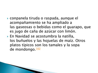  conpanela tiruda o raspada, aunque el
acompañamiento se ha ampliado a
las gaseosas o bebidas como el guarapo, que
es jugo de caña de azúcar con limón.
 En Navidad se acostumbra la natilla,
los buñuelos y las hojuelas de maíz. Otros
platos típicos son los tamales y la sopa
de mondongo.102
 