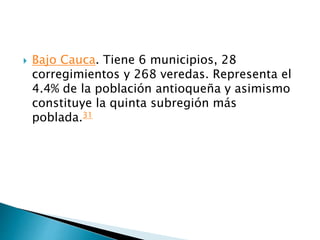  Bajo Cauca. Tiene 6 municipios, 28
corregimientos y 268 veredas. Representa el
4.4% de la población antioqueña y asimismo
constituye la quinta subregión más
poblada.31
 
