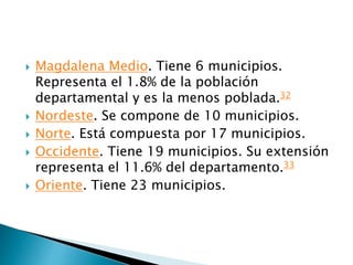  Magdalena Medio. Tiene 6 municipios.
Representa el 1.8% de la población
departamental y es la menos poblada.32
 Nordeste. Se compone de 10 municipios.
 Norte. Está compuesta por 17 municipios.
 Occidente. Tiene 19 municipios. Su extensión
representa el 11.6% del departamento.33
 Oriente. Tiene 23 municipios.
 