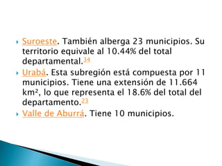  Suroeste. También alberga 23 municipios. Su
territorio equivale al 10.44% del total
departamental.34
 Urabá. Esta subregión está compuesta por 11
municipios. Tiene una extensión de 11.664
km², lo que representa el 18.6% del total del
departamento.23
 Valle de Aburrá. Tiene 10 municipios.
 