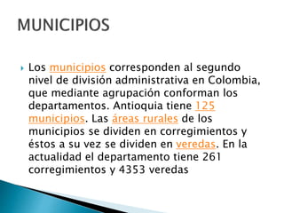  Los municipios corresponden al segundo
nivel de división administrativa en Colombia,
que mediante agrupación conforman los
departamentos. Antioquia tiene 125
municipios. Las áreas rurales de los
municipios se dividen en corregimientos y
éstos a su vez se dividen en veredas. En la
actualidad el departamento tiene 261
corregimientos y 4353 veredas
 